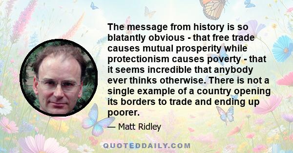 The message from history is so blatantly obvious - that free trade causes mutual prosperity while protectionism causes poverty - that it seems incredible that anybody ever thinks otherwise. There is not a single example 