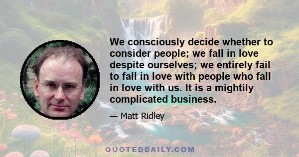 We consciously decide whether to consider people; we fall in love despite ourselves; we entirely fail to fall in love with people who fall in love with us. It is a mightily complicated business.