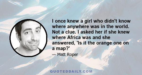 I once knew a girl who didn't know where anywhere was in the world. Not a clue. I asked her if she knew where Africa was and she answered, 'Is it the orange one on a map?'