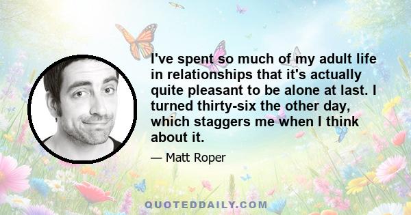 I've spent so much of my adult life in relationships that it's actually quite pleasant to be alone at last. I turned thirty-six the other day, which staggers me when I think about it.