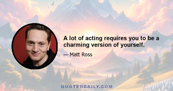 A lot of acting requires you to be a charming version of yourself.