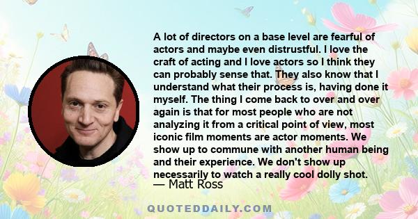 A lot of directors on a base level are fearful of actors and maybe even distrustful. I love the craft of acting and I love actors so I think they can probably sense that. They also know that I understand what their