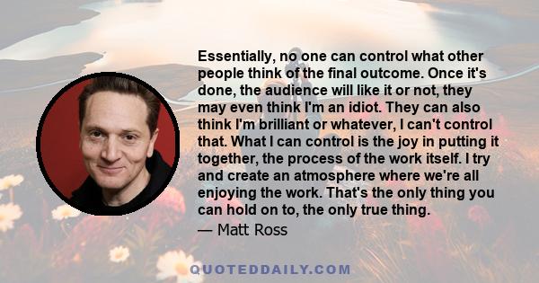 Essentially, no one can control what other people think of the final outcome. Once it's done, the audience will like it or not, they may even think I'm an idiot. They can also think I'm brilliant or whatever, I can't