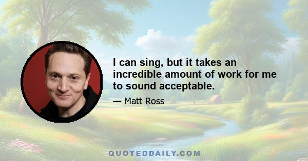 I can sing, but it takes an incredible amount of work for me to sound acceptable.