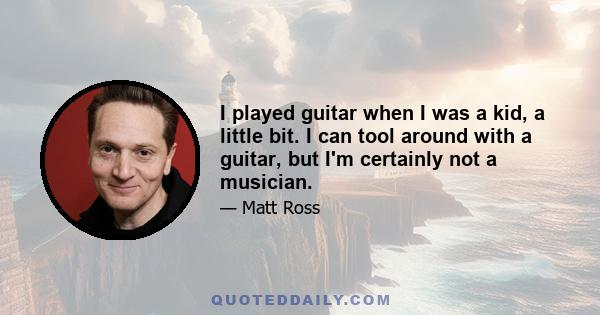 I played guitar when I was a kid, a little bit. I can tool around with a guitar, but I'm certainly not a musician.