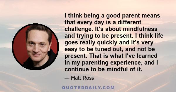 I think being a good parent means that every day is a different challenge. It's about mindfulness and trying to be present. I think life goes really quickly and it's very easy to be tuned out, and not be present. That