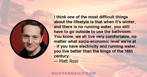 I think one of the most difficult things about the lifestyle is that when it's winter, and there is no running water, you still have to go outside to use the bathroom. You know, we all live very comfortable, no matter