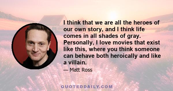 I think that we are all the heroes of our own story, and I think life comes in all shades of gray. Personally, I love movies that exist like this, where you think someone can behave both heroically and like a villain.