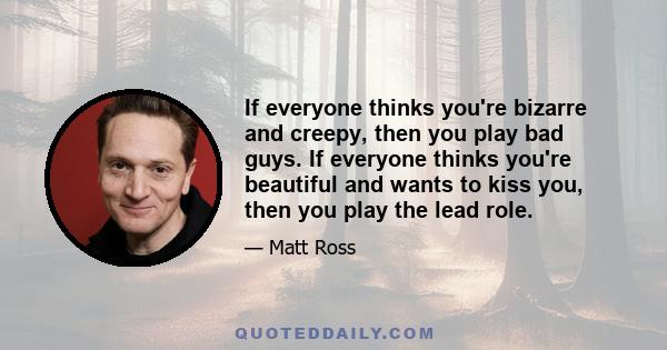 If everyone thinks you're bizarre and creepy, then you play bad guys. If everyone thinks you're beautiful and wants to kiss you, then you play the lead role.