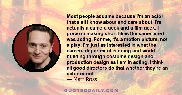 Most people assume because I'm an actor that's all I know about and care about, I'm actually a camera geek and a film geek. I grew up making short films the same time I was acting. For me, it's a motion picture, not a