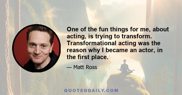 One of the fun things for me, about acting, is trying to transform. Transformational acting was the reason why I became an actor, in the first place.