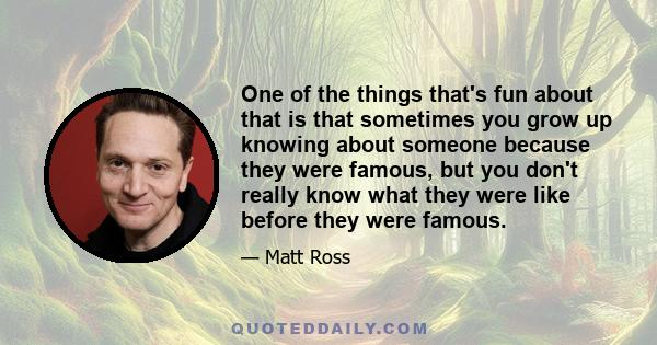 One of the things that's fun about that is that sometimes you grow up knowing about someone because they were famous, but you don't really know what they were like before they were famous.