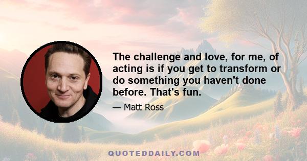 The challenge and love, for me, of acting is if you get to transform or do something you haven't done before. That's fun.