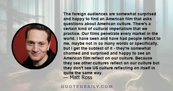 The foreign audiences are somewhat surprised and happy to find an American film that asks questions about American culture. There's a certain kind of cultural imperialism that we practice. Our films penetrate every