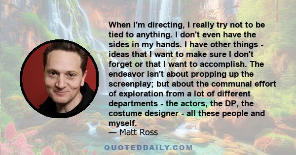 When I'm directing, I really try not to be tied to anything. I don't even have the sides in my hands. I have other things - ideas that I want to make sure I don't forget or that I want to accomplish. The endeavor isn't