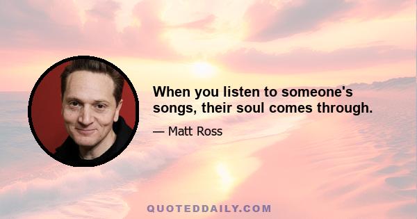 When you listen to someone's songs, their soul comes through.