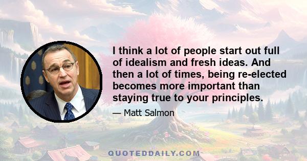 I think a lot of people start out full of idealism and fresh ideas. And then a lot of times, being re-elected becomes more important than staying true to your principles.