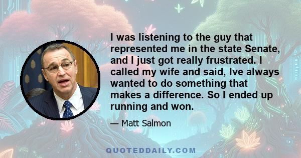 I was listening to the guy that represented me in the state Senate, and I just got really frustrated. I called my wife and said, Ive always wanted to do something that makes a difference. So I ended up running and won.