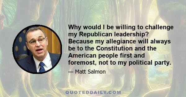 Why would I be willing to challenge my Republican leadership? Because my allegiance will always be to the Constitution and the American people first and foremost, not to my political party.