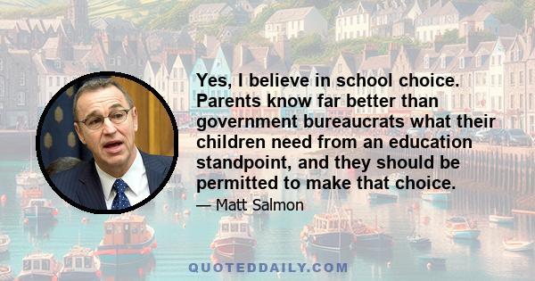 Yes, I believe in school choice. Parents know far better than government bureaucrats what their children need from an education standpoint, and they should be permitted to make that choice.