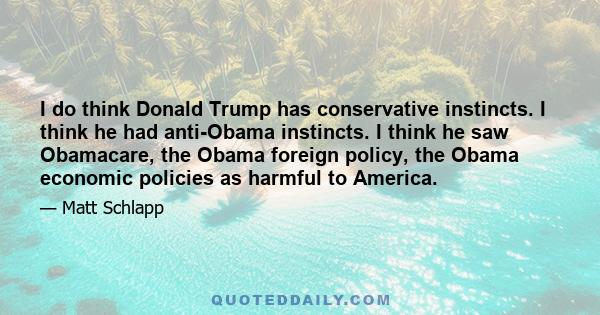 I do think Donald Trump has conservative instincts. I think he had anti-Obama instincts. I think he saw Obamacare, the Obama foreign policy, the Obama economic policies as harmful to America.