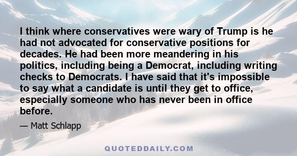 I think where conservatives were wary of Trump is he had not advocated for conservative positions for decades. He had been more meandering in his politics, including being a Democrat, including writing checks to