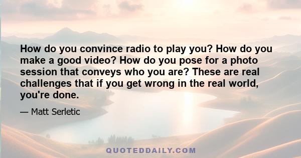 How do you convince radio to play you? How do you make a good video? How do you pose for a photo session that conveys who you are? These are real challenges that if you get wrong in the real world, you're done.