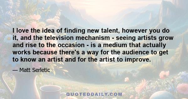 I love the idea of finding new talent, however you do it, and the television mechanism - seeing artists grow and rise to the occasion - is a medium that actually works because there's a way for the audience to get to