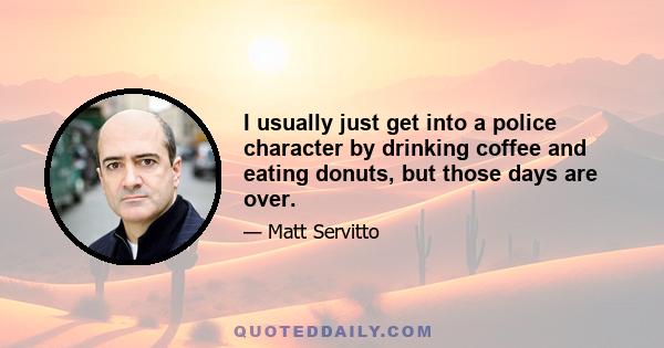 I usually just get into a police character by drinking coffee and eating donuts, but those days are over.