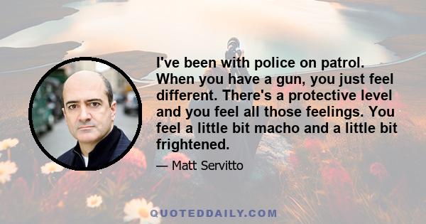 I've been with police on patrol. When you have a gun, you just feel different. There's a protective level and you feel all those feelings. You feel a little bit macho and a little bit frightened.