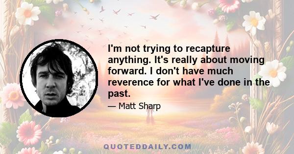 I'm not trying to recapture anything. It's really about moving forward. I don't have much reverence for what I've done in the past.