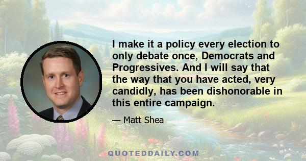 I make it a policy every election to only debate once, Democrats and Progressives. And I will say that the way that you have acted, very candidly, has been dishonorable in this entire campaign.