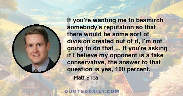 If you're wanting me to besmirch somebody's reputation so that there would be some sort of division created out of it, I'm not going to do that ... If you're asking if I believe my opponent is a fake conservative, the