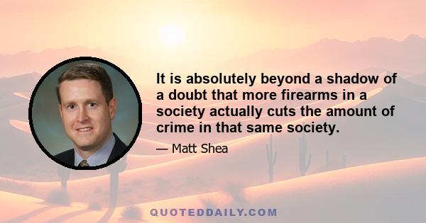 It is absolutely beyond a shadow of a doubt that more firearms in a society actually cuts the amount of crime in that same society.