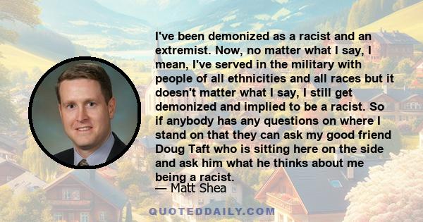 I've been demonized as a racist and an extremist. Now, no matter what I say, I mean, I've served in the military with people of all ethnicities and all races but it doesn't matter what I say, I still get demonized and