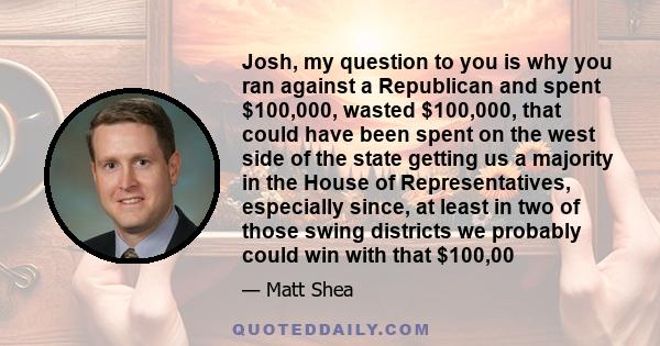 Josh, my question to you is why you ran against a Republican and spent $100,000, wasted $100,000, that could have been spent on the west side of the state getting us a majority in the House of Representatives,