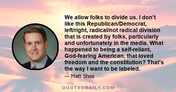 We allow folks to divide us. I don't like this Republican/Democrat, left/right, radical/not radical division that is created by folks, particularly and unfortunately in the media. What happened to being a self-reliant,