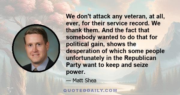 We don't attack any veteran, at all, ever, for their service record. We thank them. And the fact that somebody wanted to do that for political gain, shows the desperation of which some people unfortunately in the