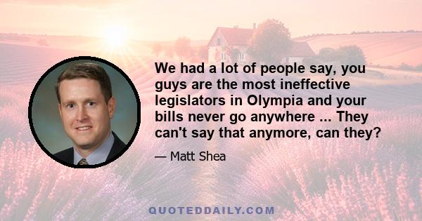 We had a lot of people say, you guys are the most ineffective legislators in Olympia and your bills never go anywhere ... They can't say that anymore, can they?