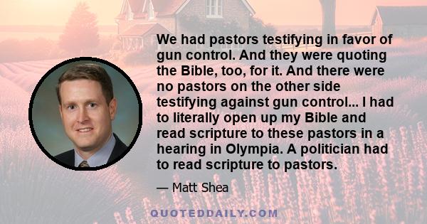 We had pastors testifying in favor of gun control. And they were quoting the Bible, too, for it. And there were no pastors on the other side testifying against gun control... I had to literally open up my Bible and read 