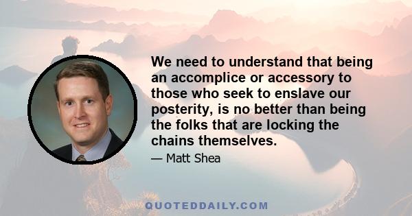 We need to understand that being an accomplice or accessory to those who seek to enslave our posterity, is no better than being the folks that are locking the chains themselves.