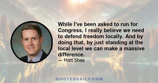 While I've been asked to run for Congress, I really believe we need to defend freedom locally. And by doing that, by just standing at the local level we can make a massive difference.