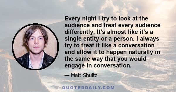 Every night I try to look at the audience and treat every audience differently. It's almost like it's a single entity or a person. I always try to treat it like a conversation and allow it to happen naturally in the