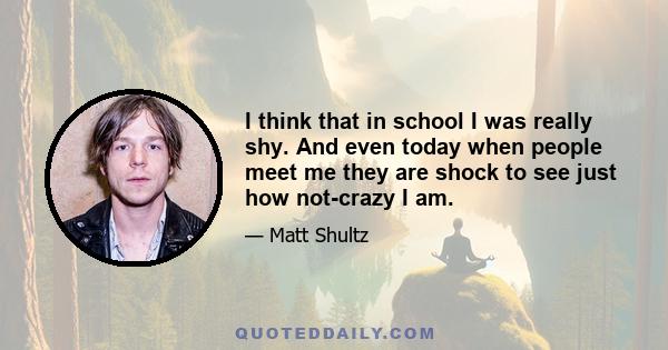 I think that in school I was really shy. And even today when people meet me they are shock to see just how not-crazy I am.