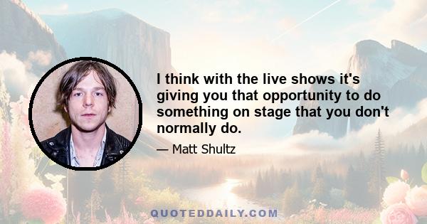 I think with the live shows it's giving you that opportunity to do something on stage that you don't normally do.