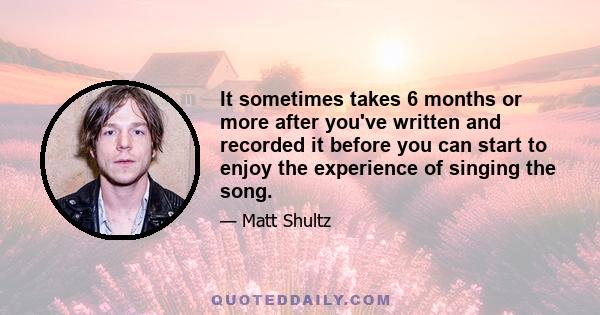 It sometimes takes 6 months or more after you've written and recorded it before you can start to enjoy the experience of singing the song.