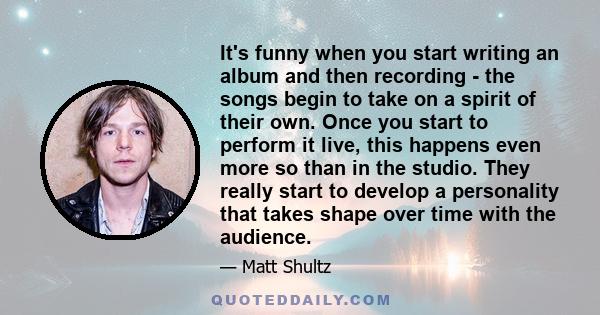 It's funny when you start writing an album and then recording - the songs begin to take on a spirit of their own. Once you start to perform it live, this happens even more so than in the studio. They really start to