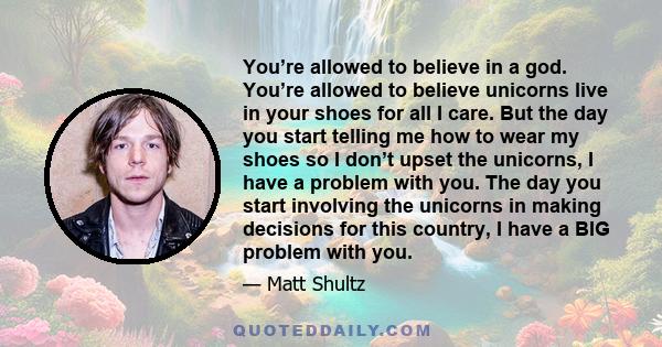 You’re allowed to believe in a god. You’re allowed to believe unicorns live in your shoes for all I care. But the day you start telling me how to wear my shoes so I don’t upset the unicorns, I have a problem with you.