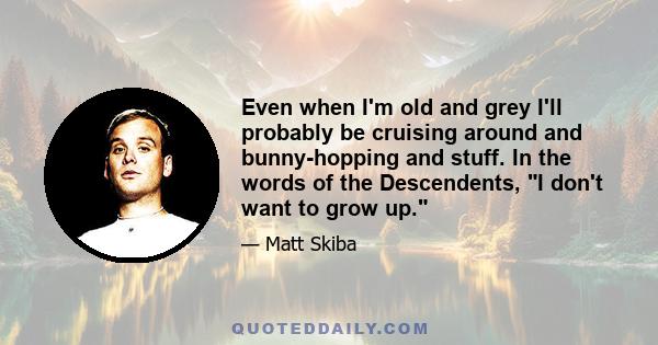 Even when I'm old and grey I'll probably be cruising around and bunny-hopping and stuff. In the words of the Descendents, I don't want to grow up.