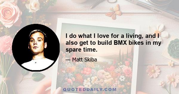 I do what I love for a living, and I also get to build BMX bikes in my spare time.